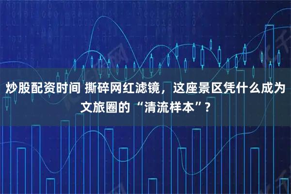 炒股配资时间 撕碎网红滤镜，这座景区凭什么成为文旅圈的 “清流样本”?