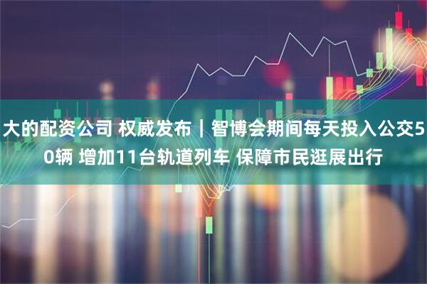 大的配资公司 权威发布｜智博会期间每天投入公交50辆 增加11台轨道列车 保障市民逛展出行
