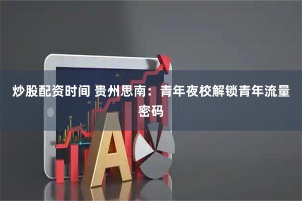 炒股配资时间 贵州思南：青年夜校解锁青年流量密码