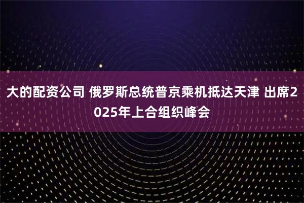 大的配资公司 俄罗斯总统普京乘机抵达天津 出席2025年上合组织峰会