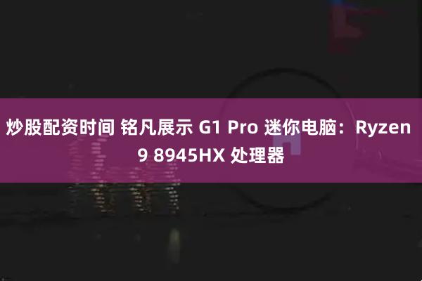 炒股配资时间 铭凡展示 G1 Pro 迷你电脑：Ryzen 9 8945HX 处理器