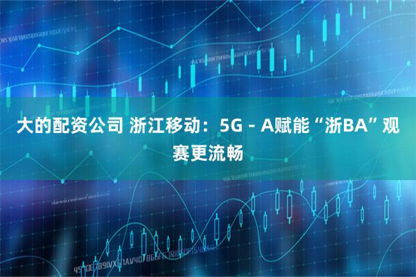 大的配资公司 浙江移动：5G－A赋能“浙BA”观赛更流畅