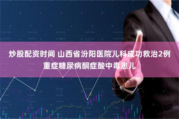 炒股配资时间 山西省汾阳医院儿科成功救治2例重症糖尿病酮症酸中毒患儿