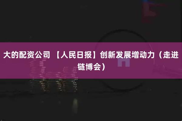 大的配资公司 【人民日报】创新发展增动力（走进链博会）