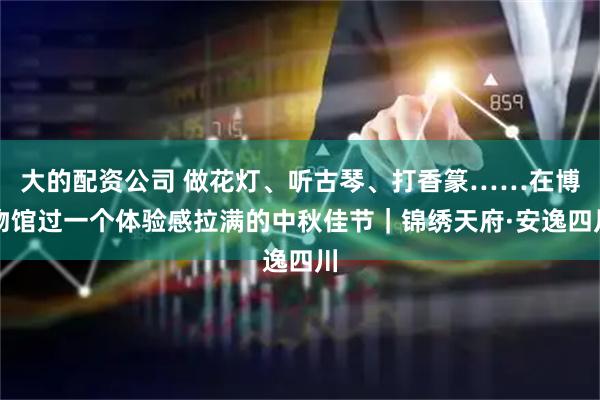 大的配资公司 做花灯、听古琴、打香篆……在博物馆过一个体验感拉满的中秋佳节｜锦绣天府·安逸四川