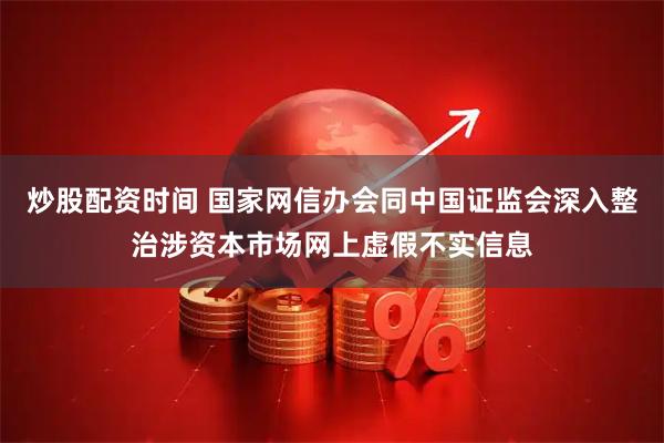 炒股配资时间 国家网信办会同中国证监会深入整治涉资本市场网上虚假不实信息