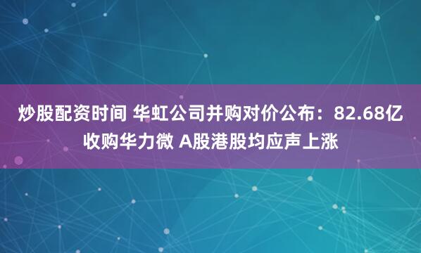 炒股配资时间 华虹公司并购对价公布：82.68亿收购华力微 A股港股均应声上涨