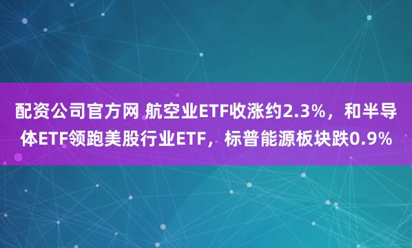 配资公司官方网 航空业ETF收涨约2.3%，和半导体ETF领跑美股行业ETF，标普能源板块跌0.9%