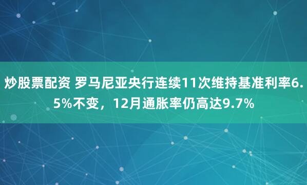 炒股票配资 罗马尼亚央行连续11次维持基准利率6.5%不变，12月通胀率仍高达9.7%