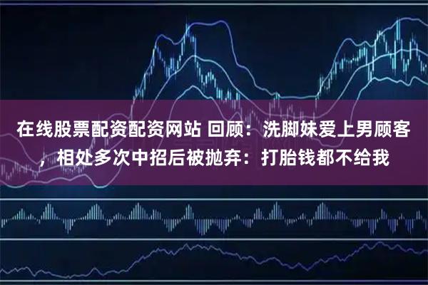 在线股票配资配资网站 回顾：洗脚妹爱上男顾客，相处多次中招后被抛弃：打胎钱都不给我