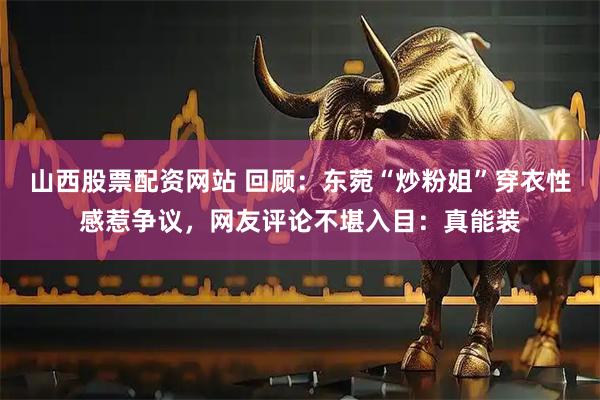 山西股票配资网站 回顾：东菀“炒粉姐”穿衣性感惹争议，网友评论不堪入目：真能装