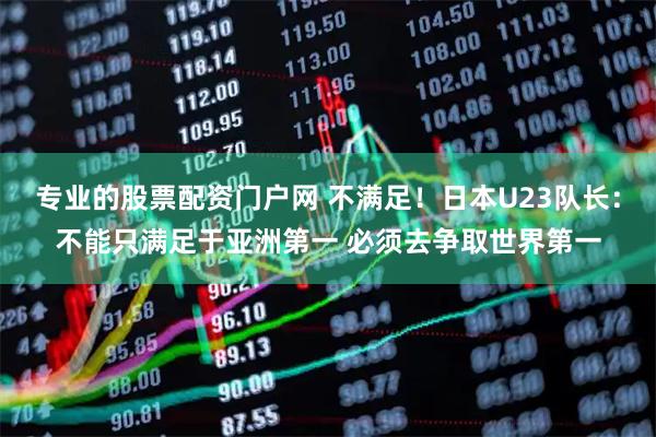 专业的股票配资门户网 不满足！日本U23队长：不能只满足于亚洲第一 必须去争取世界第一