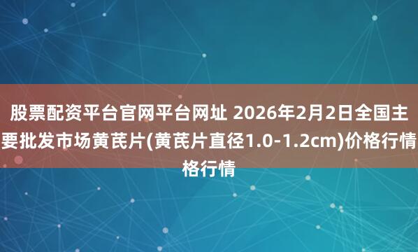 股票配资平台官网平台网址 2026年2月2日全国主要批发市场黄芪片(黄芪片直径1.0-1.2cm)价格行情