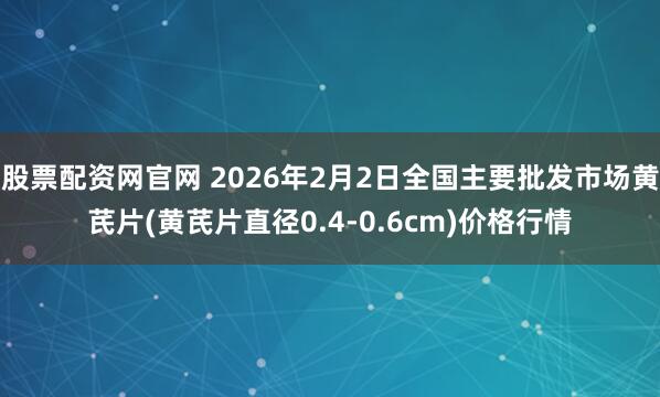 股票配资网官网 2026年2月2日全国主要批发市场黄芪片(黄芪片直径0.4-0.6cm)价格行情