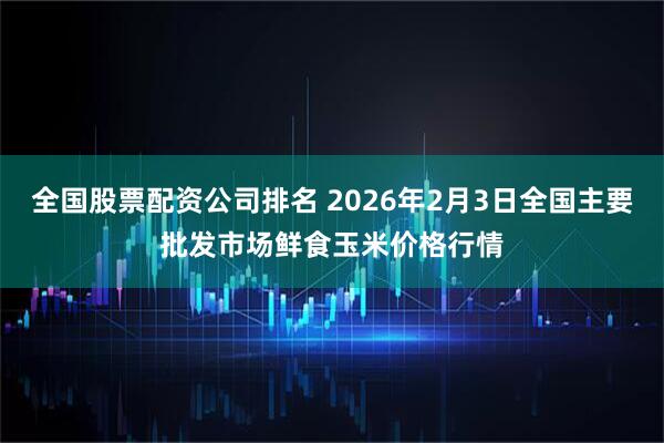 全国股票配资公司排名 2026年2月3日全国主要批发市场鲜食玉米价格行情