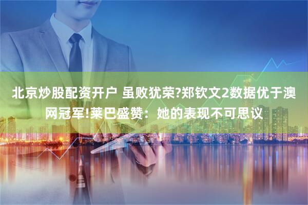 北京炒股配资开户 虽败犹荣?郑钦文2数据优于澳网冠军!莱巴盛赞：她的表现不可思议