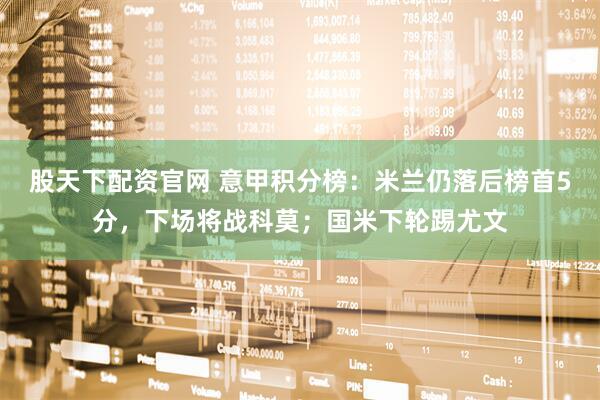 股天下配资官网 意甲积分榜：米兰仍落后榜首5分，下场将战科莫；国米下轮踢尤文