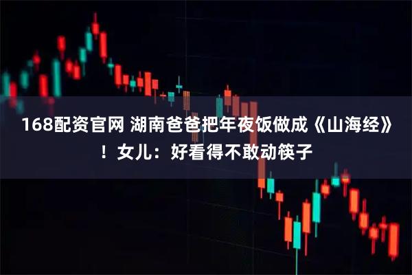 168配资官网 湖南爸爸把年夜饭做成《山海经》！女儿：好看得不敢动筷子