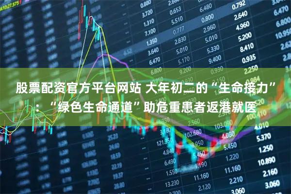 股票配资官方平台网站 大年初二的“生命接力”：“绿色生命通道”助危重患者返港就医