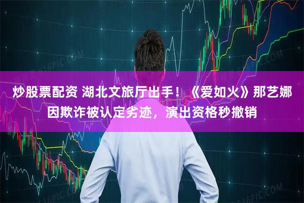 炒股票配资 湖北文旅厅出手！《爱如火》那艺娜因欺诈被认定劣迹，演出资格秒撤销