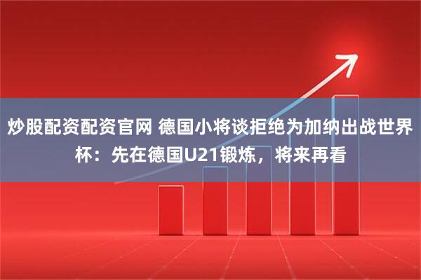 炒股配资配资官网 德国小将谈拒绝为加纳出战世界杯：先在德国U21锻炼，将来再看