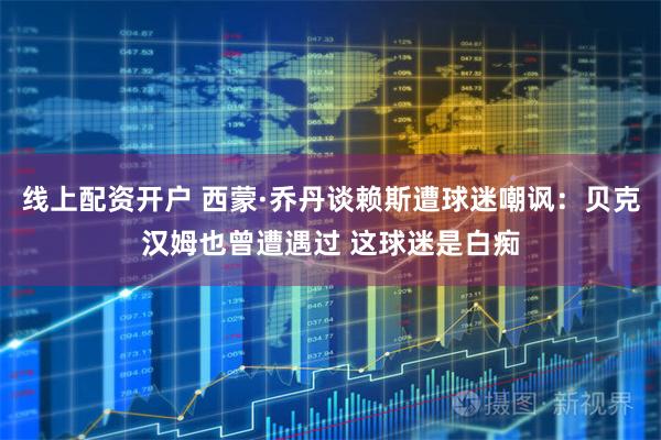 线上配资开户 西蒙·乔丹谈赖斯遭球迷嘲讽：贝克汉姆也曾遭遇过 这球迷是白痴