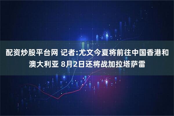 配资炒股平台网 记者:尤文今夏将前往中国香港和澳大利亚 8月2日还将战加拉塔萨雷