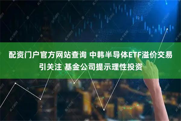 配资门户官方网站查询 中韩半导体ETF溢价交易引关注 基金公司提示理性投资