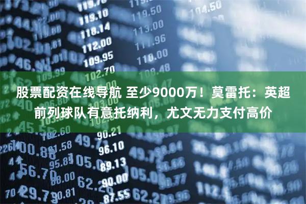 股票配资在线导航 至少9000万！莫雷托：英超前列球队有意托纳利，尤文无力支付高价