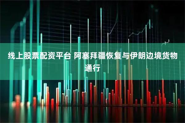 线上股票配资平台 阿塞拜疆恢复与伊朗边境货物通行