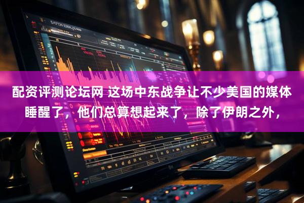 配资评测论坛网 这场中东战争让不少美国的媒体睡醒了，他们总算想起来了，除了伊朗之外，