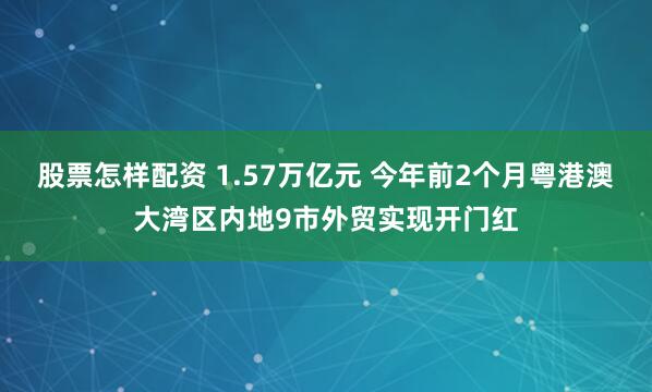 股票怎样配资 1.57万亿元 今年前2个月粤港澳大湾区内地9市外贸实现开门红