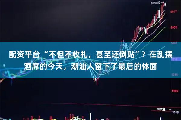 配资平台 “不但不收礼，甚至还倒贴”？在乱摆酒席的今天，潮汕人留下了最后的体面