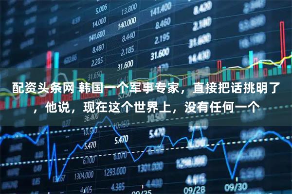 配资头条网 韩国一个军事专家，直接把话挑明了，他说，现在这个世界上，没有任何一个