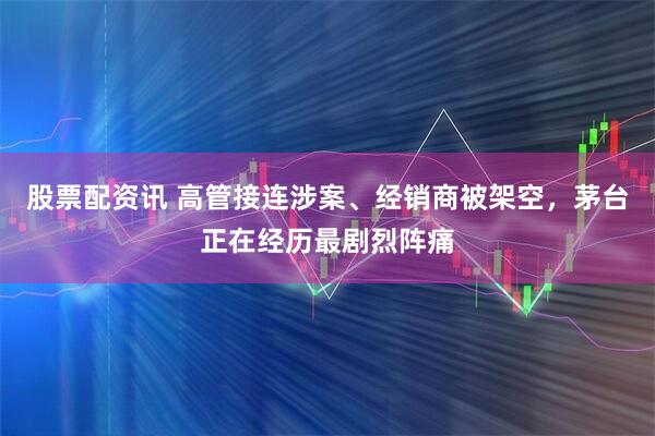 股票配资讯 高管接连涉案、经销商被架空,茅台正在经历最剧烈阵痛
