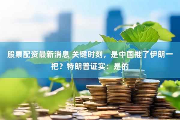 股票配资最新消息 关键时刻,是中国推了伊朗一把?特朗普证实:是的