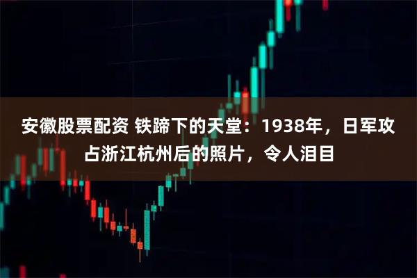 安徽股票配资 铁蹄下的天堂：1938年，日军攻占浙江杭州后的照片，令人泪目
