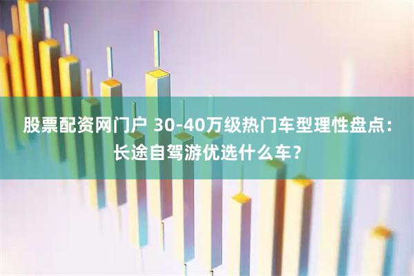 股票配资网门户 30-40万级热门车型理性盘点：长途自驾游优选什么车？
