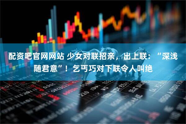 配资吧官网网站 少女对联招亲，出上联：“深浅随君意”！乞丐巧对下联令人叫绝
