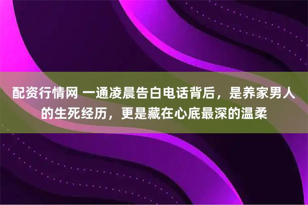 配资行情网 一通凌晨告白电话背后，是养家男人的生死经历，更是藏在心底最深的温柔