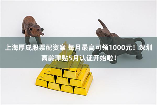 上海厚成股票配资案 每月最高可领1000元！深圳高龄津贴5月认证开始啦！