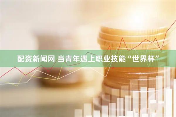 配资新闻网 当青年遇上职业技能“世界杯”