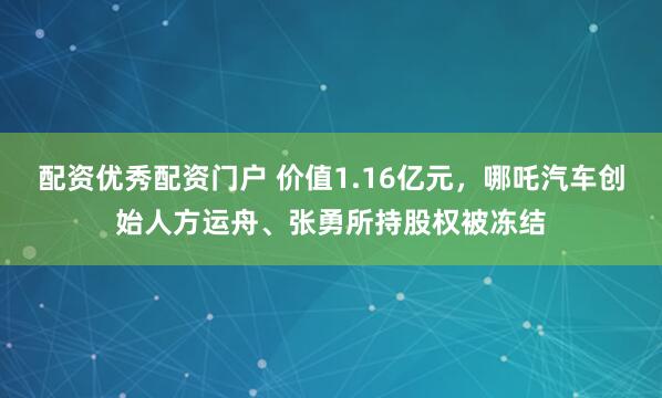 配资优秀配资门户 价值1.16亿元，哪吒汽车创始人方运舟、张勇所持股权被冻结