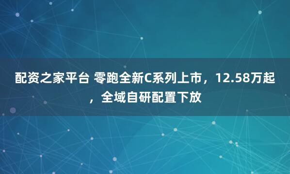 配资之家平台 零跑全新C系列上市,12.58万起,全域自研配置下放