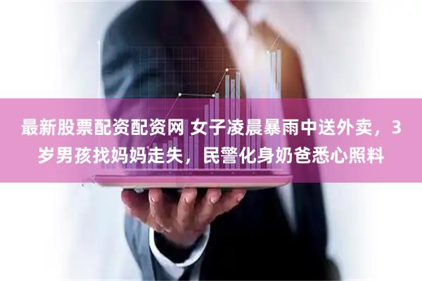 最新股票配资配资网 女子凌晨暴雨中送外卖，3岁男孩找妈妈走失，民警化身奶爸悉心照料