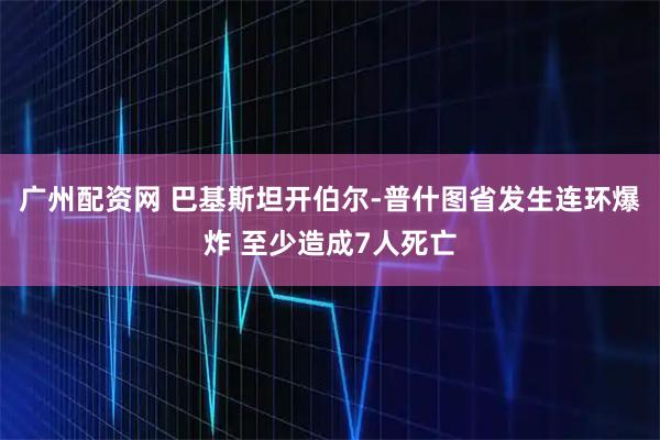 广州配资网 巴基斯坦开伯尔-普什图省发生连环爆炸 至少造成7人死亡