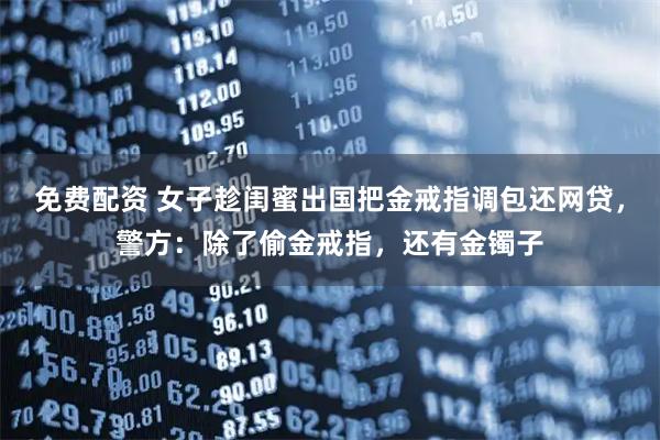 免费配资 女子趁闺蜜出国把金戒指调包还网贷，警方：除了偷金戒指，还有金镯子