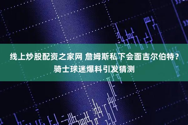 线上炒股配资之家网 詹姆斯私下会面吉尔伯特？骑士球迷爆料引发猜测
