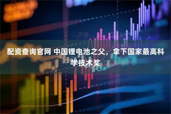 配资查询官网 中国锂电池之父，拿下国家最高科学技术奖