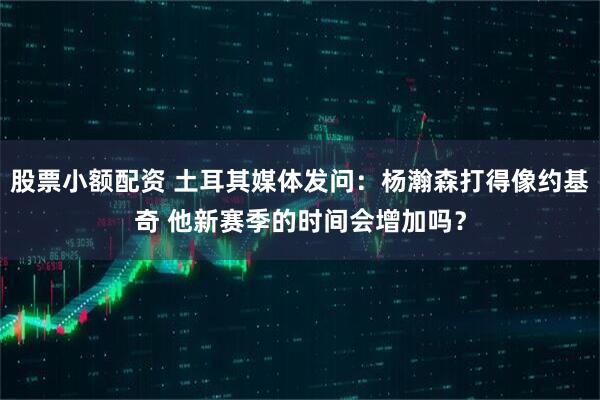 股票小额配资 土耳其媒体发问：杨瀚森打得像约基奇 他新赛季的时间会增加吗？